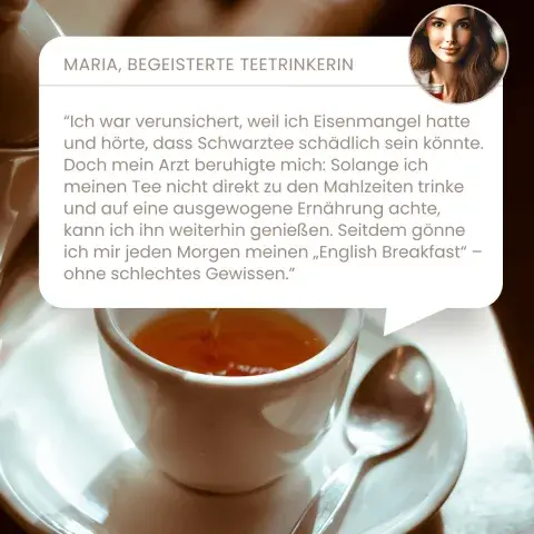 “Ich war verunsichert, weil ich Eisenmangel hatte und hörte, dass Schwarztee schädlich sein könnte. Doch mein Arzt beruhigte mich: Solange ich meinen Tee nicht direkt zu den Mahlzeiten trinke und auf eine ausgewogene Ernährung achte, kann ich ihn weiterhin genießen. Seitdem gönne ich mir jeden Morgen meinen „English Breakfast“ – ohne schlechtes Gewissen.”